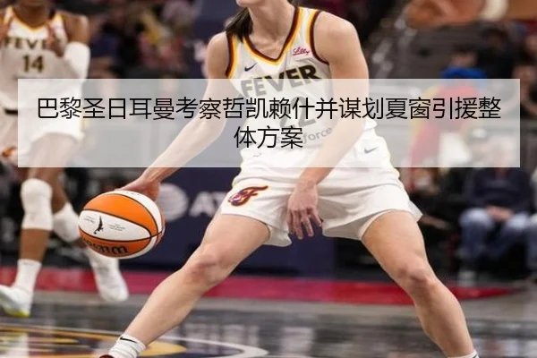 巴黎圣日耳曼考察哲凯赖什并谋划夏窗引援整体方案