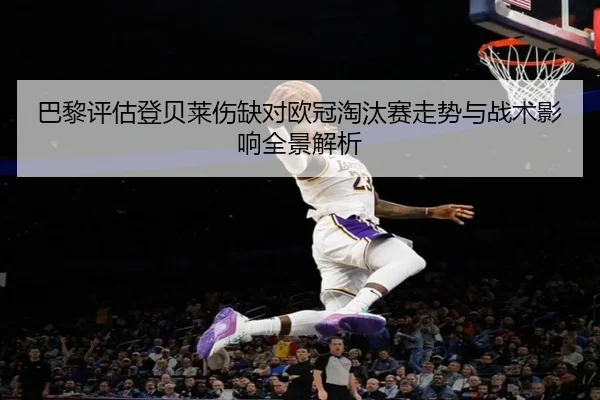 巴黎评估登贝莱伤缺对欧冠淘汰赛走势与战术影响全景解析