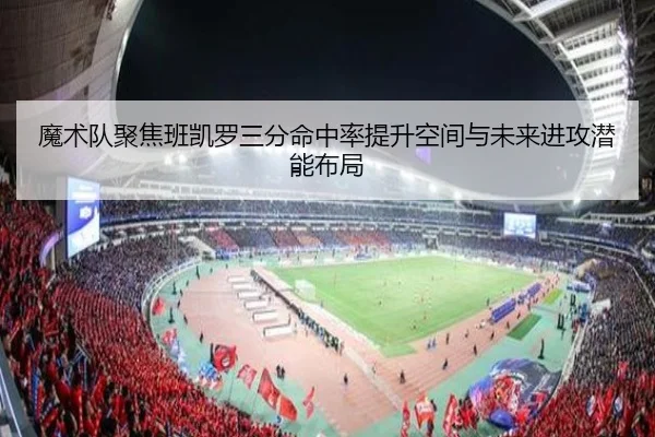 魔术队聚焦班凯罗三分命中率提升空间与未来进攻潜能布局
