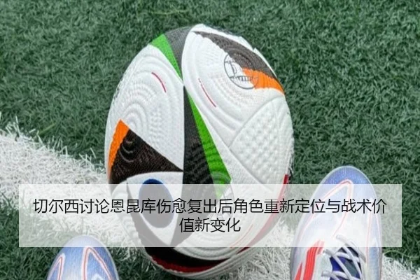 切尔西讨论恩昆库伤愈复出后角色重新定位与战术价值新变化